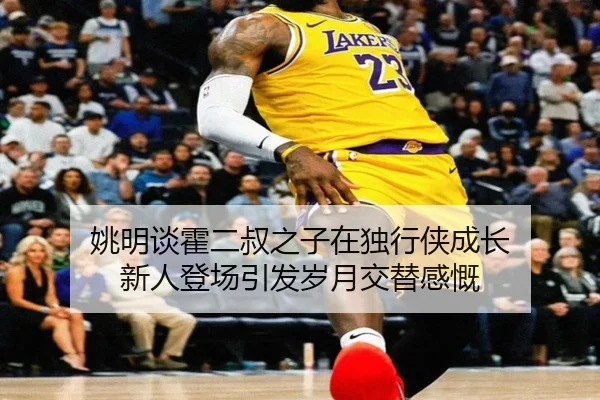 姚明谈霍二叔之子在独行侠成长 新人登场引发岁月交替感慨